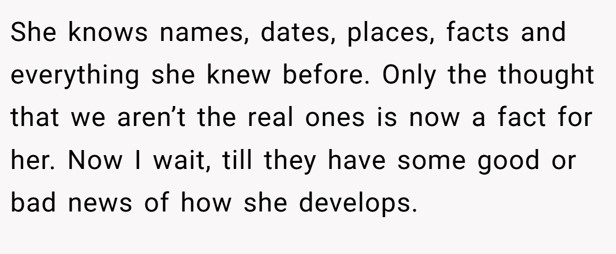 She knows names, dates, places, facts and everything she knew before. Only the thought that we aren’t the real ones is now a fact for her. Now I wait, till they have some good or bad news of how she develops.