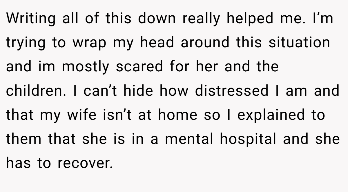 Writing all of this down really helped me. I’m trying to wrap my head around this situation and im mostly scared for her and the children. I can’t hide how distressed I am and that my wife isn’t at home so I explained to them that she is in a mental hospital and she has to recover.