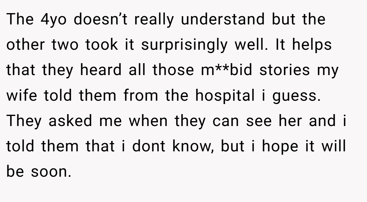 The 4yo doesn’t really understand but the other two took it surprisingly well. It helps that they heard all those m**bid stories my wife told them from the hospital i guess. They asked me when they can see her and i told them that i dont know, but i hope it will be soon.