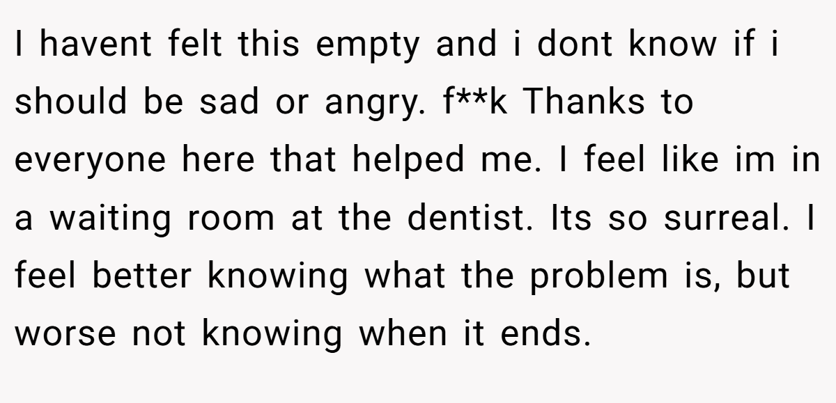 I havent felt this empty and i dont know if i should be sad or angry. f**k Thanks to everyone here that helped me. I feel like im in a waiting room at the dentist. Its so surreal. I feel better knowing what the problem is, but worse not knowing when it ends.