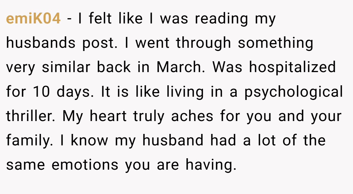 emiK04 − I felt like I was reading my husbands post. I went through something very similar back in March. Was hospitalized for 10 days. It is like living in a psychological thriller. My heart truly aches for you and your family. I know my husband had a lot of the same emotions you are having.