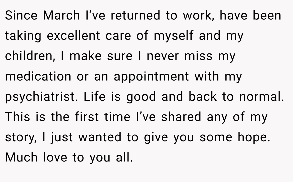 Since March I’ve returned to work, have been taking excellent care of myself and my children, I make sure I never miss my medication or an appointment with my psychiatrist. Life is good and back to normal. This is the first time I’ve shared any of my story, I just wanted to give you some hope. Much love to you all.
