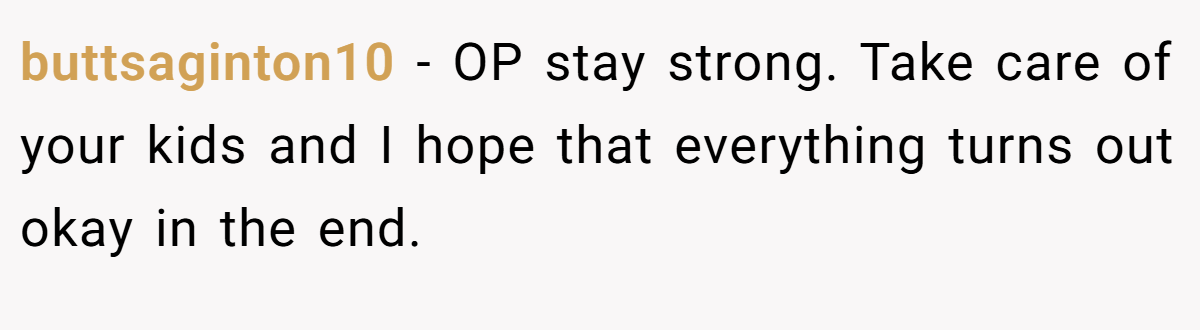 buttsaginton10 − OP stay strong. Take care of your kids and I hope that everything turns out okay in the end.