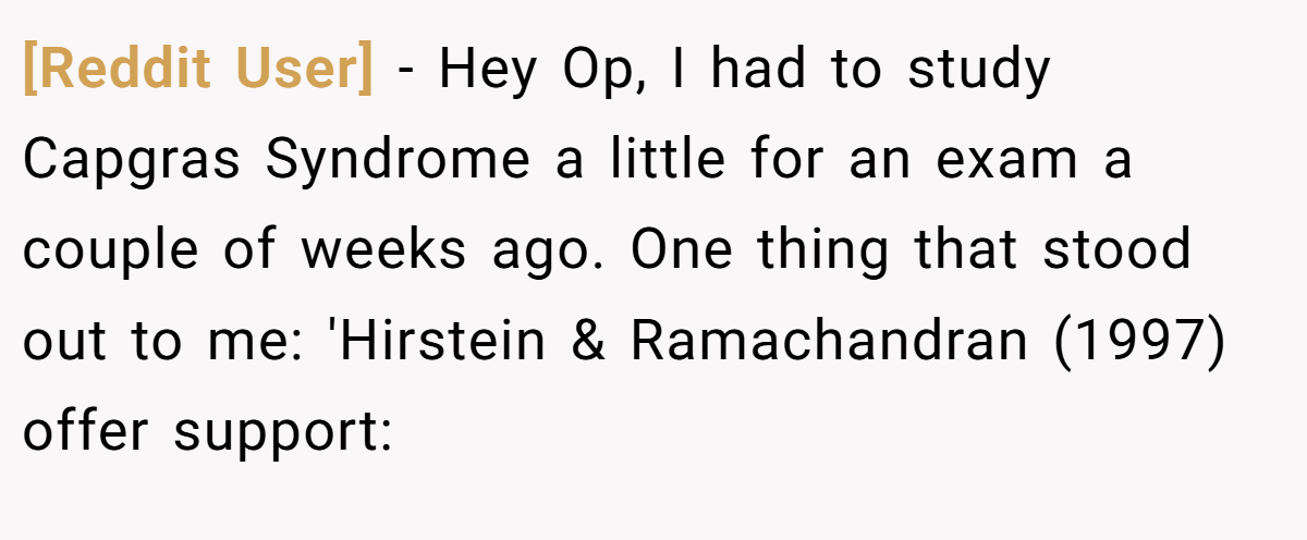 [Reddit User] − Hey Op, I had to study Capgras Syndrome a little for an exam a couple of weeks ago. One thing that stood out to me: 'Hirstein & Ramachandran (1997) offer support: