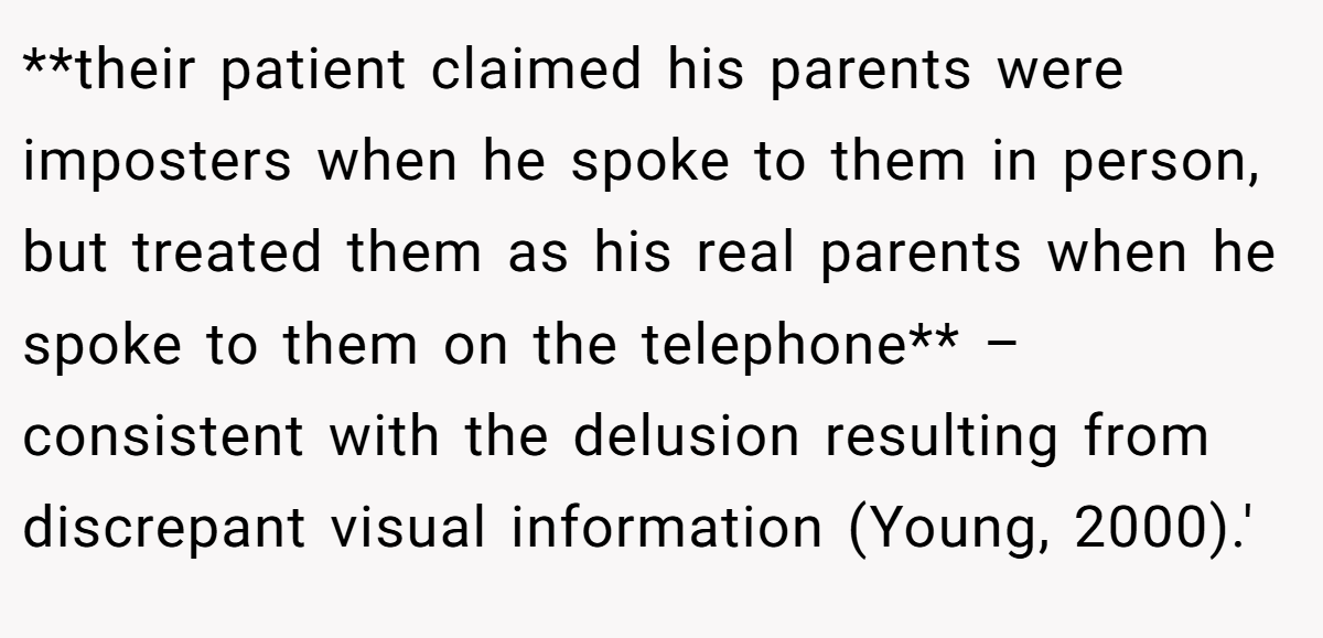 **their patient claimed his parents were imposters when he spoke to them in person, but treated them as his real parents when he spoke to them on the telephone** – consistent with the delusion resulting from discrepant visual information (Young, 2000).'