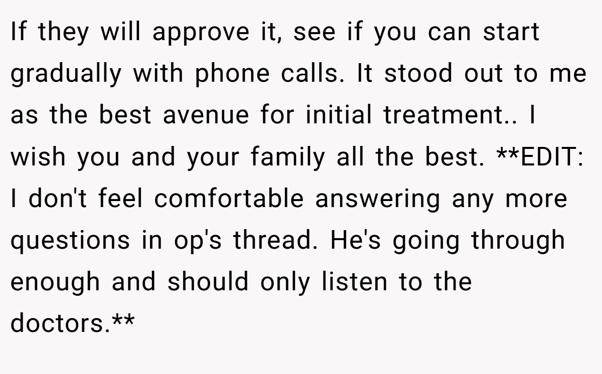 If they will approve it, see if you can start gradually with phone calls. It stood out to me as the best avenue for initial treatment.. I wish you and your family all the best. **EDIT: I don't feel comfortable answering any more questions in op's thread. He's going through enough and should only listen to the doctors.**