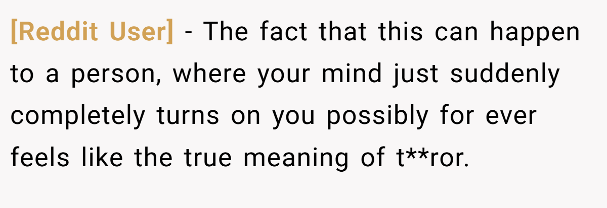 [Reddit User] − The fact that this can happen to a person, where your mind just suddenly completely turns on you possibly for ever feels like the true meaning of t**ror.
