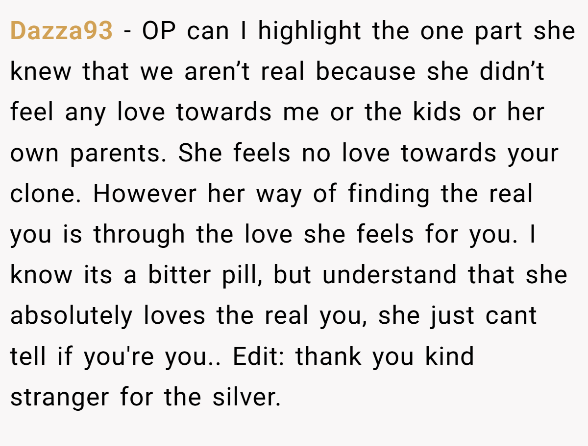Dazza93 − OP can I highlight the one part she knew that we aren’t real because she didn’t feel any love towards me or the kids or her own parents. She feels no love towards your clone. However her way of finding the real you is through the love she feels for you. I know its a bitter pill, but understand that she absolutely loves the real you, she just cant tell if you're you.. Edit: thank you kind stranger for the silver.