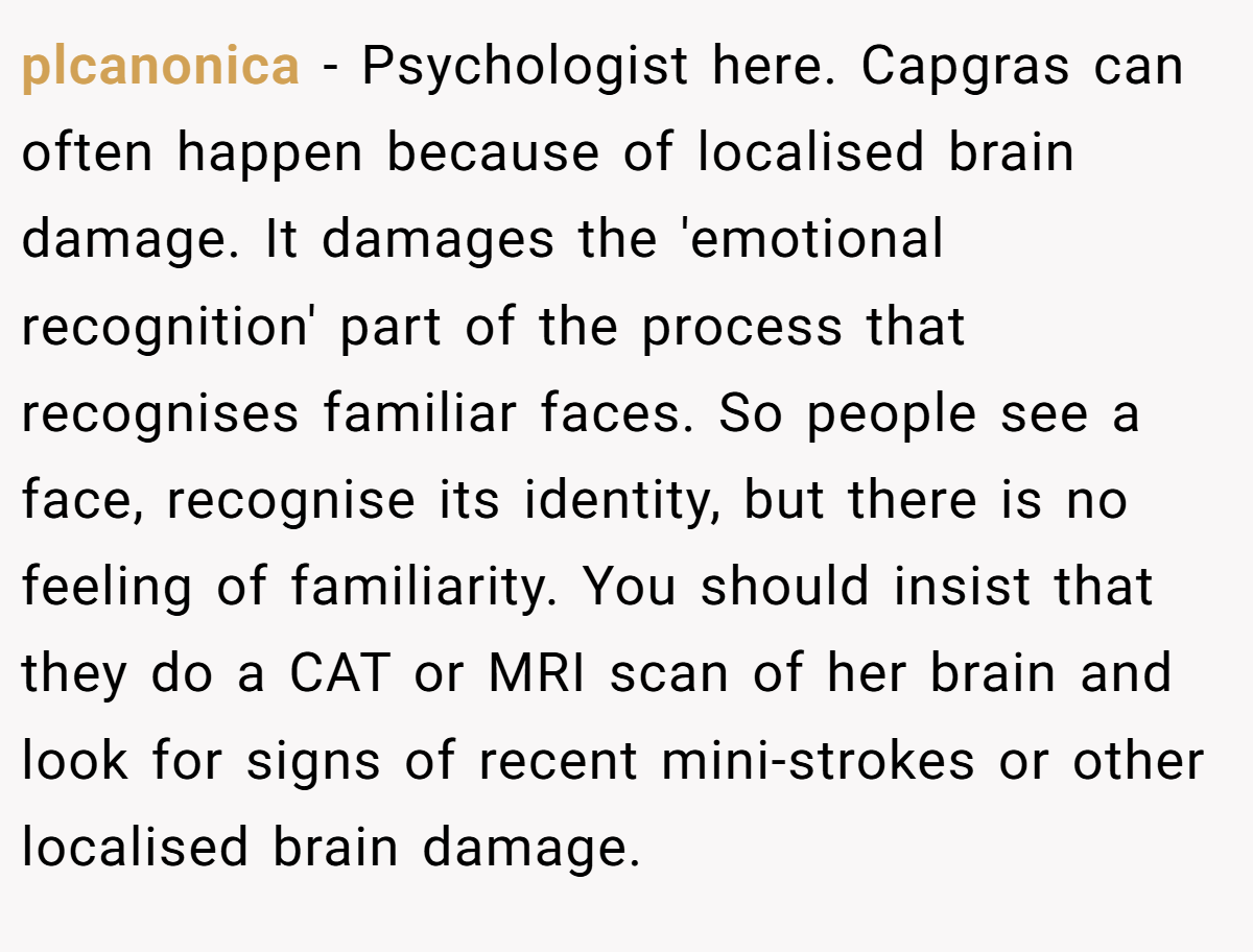 plcanonica − Psychologist here. Capgras can often happen because of localised brain damage. It damages the 'emotional recognition' part of the process that recognises familiar faces. So people see a face, recognise its identity, but there is no feeling of familiarity. You should insist that they do a CAT or MRI scan of her brain and look for signs of recent mini-strokes or other localised brain damage.
