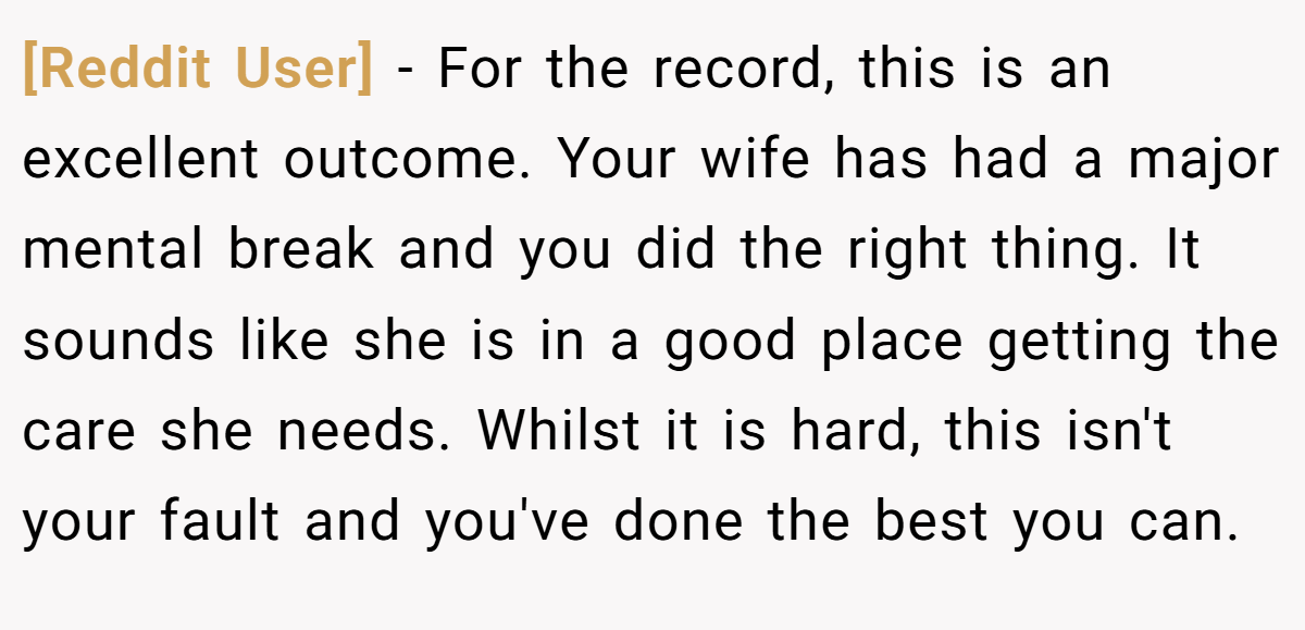 [Reddit User] − For the record, this is an excellent outcome. Your wife has had a major mental break and you did the right thing. It sounds like she is in a good place getting the care she needs. Whilst it is hard, this isn't your fault and you've done the best you can.