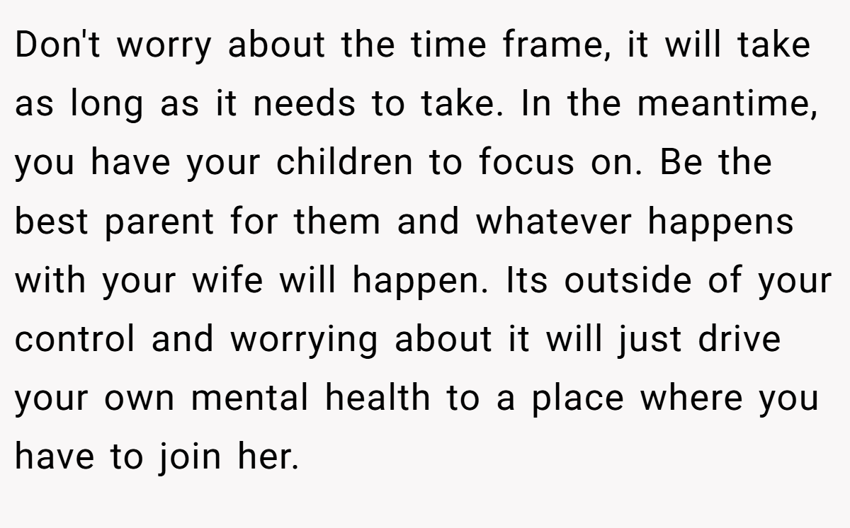 Don't worry about the time frame, it will take as long as it needs to take. In the meantime, you have your children to focus on. Be the best parent for them and whatever happens with your wife will happen. Its outside of your control and worrying about it will just drive your own mental health to a place where you have to join her.