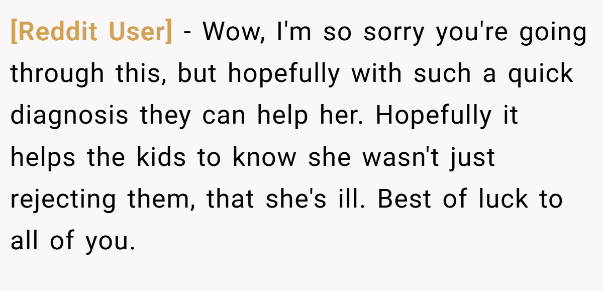[Reddit User] − Wow, I'm so sorry you're going through this, but hopefully with such a quick diagnosis they can help her. Hopefully it helps the kids to know she wasn't just rejecting them, that she's ill. Best of luck to all of you.