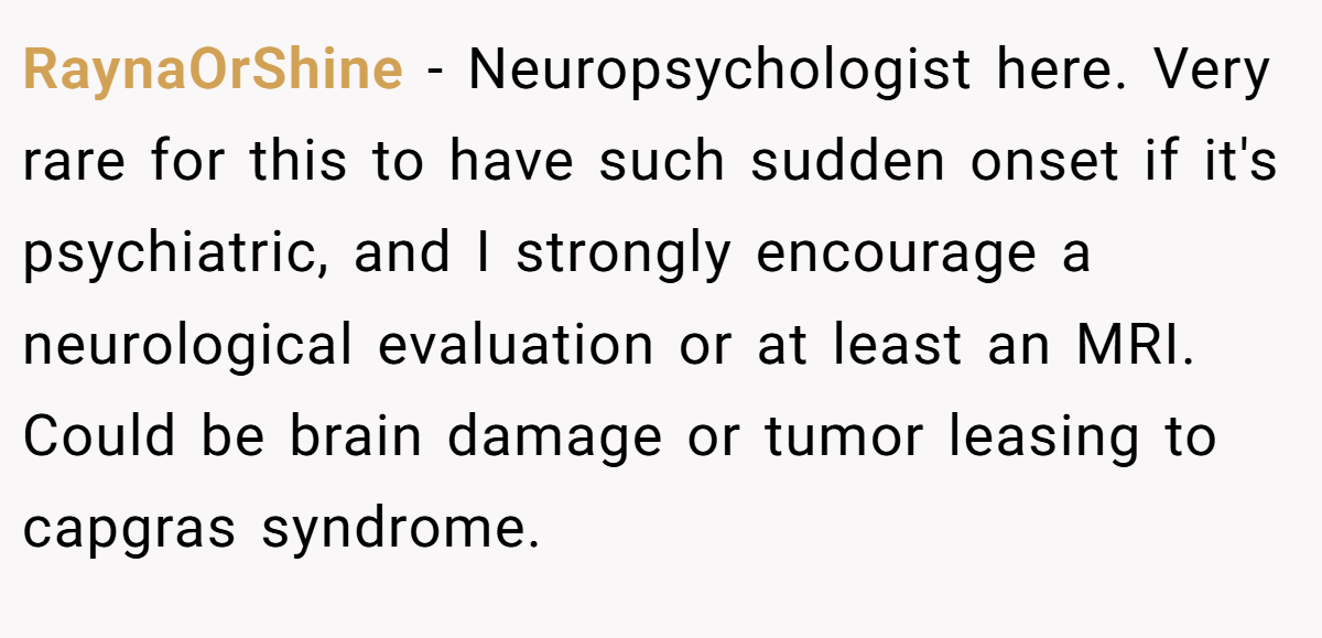 RaynaOrShine − Neuropsychologist here. Very rare for this to have such sudden onset if it's psychiatric, and I strongly encourage a neurological evaluation or at least an MRI. Could be brain damage or tumor leasing to capgras syndrome.