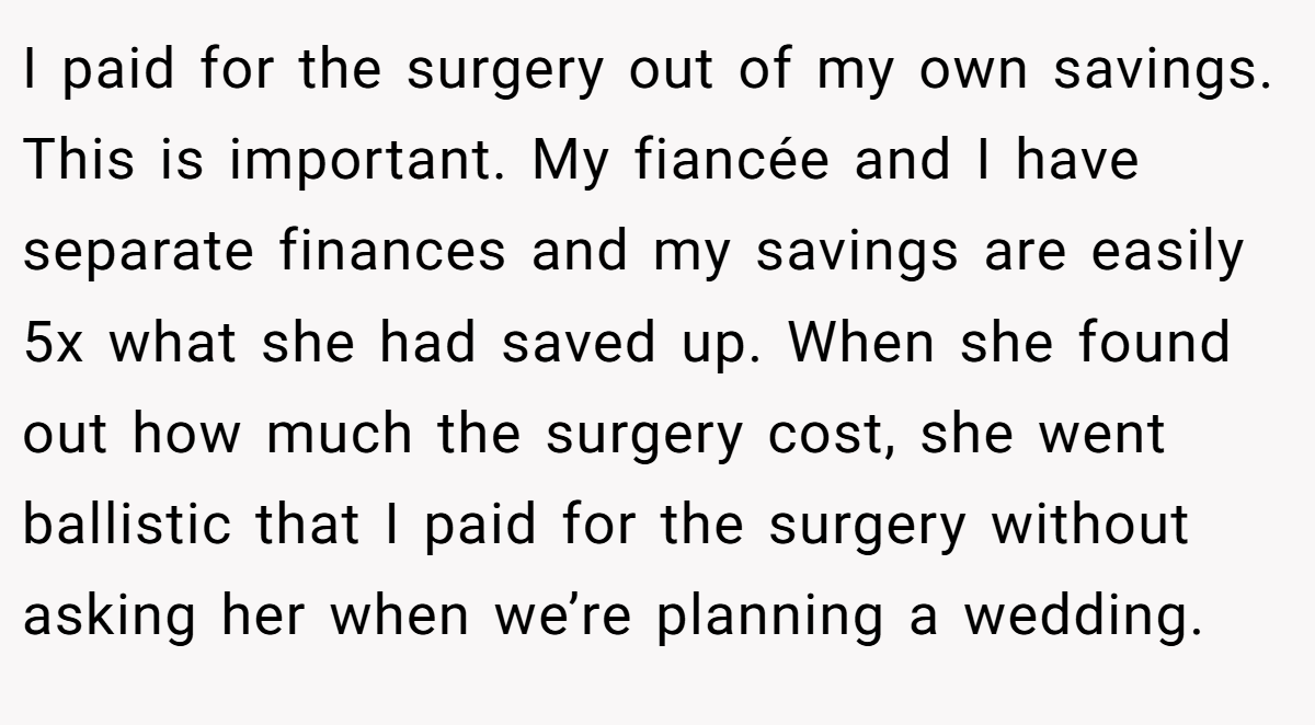 I paid for the surgery out of my own savings. This is important. My fiancée and I have separate finances and my savings are easily 5x what she had saved up. When she found out how much the surgery cost, she went ballistic that I paid for the surgery without asking her when we’re planning a wedding.
