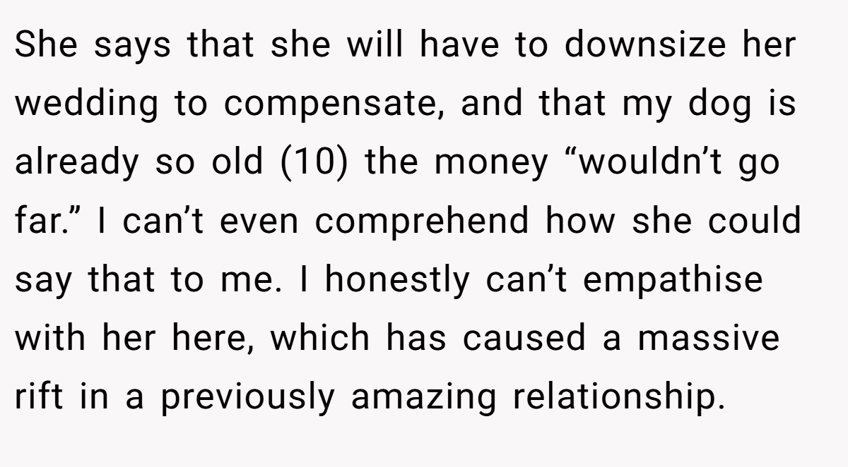 She says that she will have to downsize her wedding to compensate, and that my dog is already so old (10) the money “wouldn’t go far.” I can’t even comprehend how she could say that to me. I honestly can’t empathise with her here, which has caused a massive rift in a previously amazing relationship.