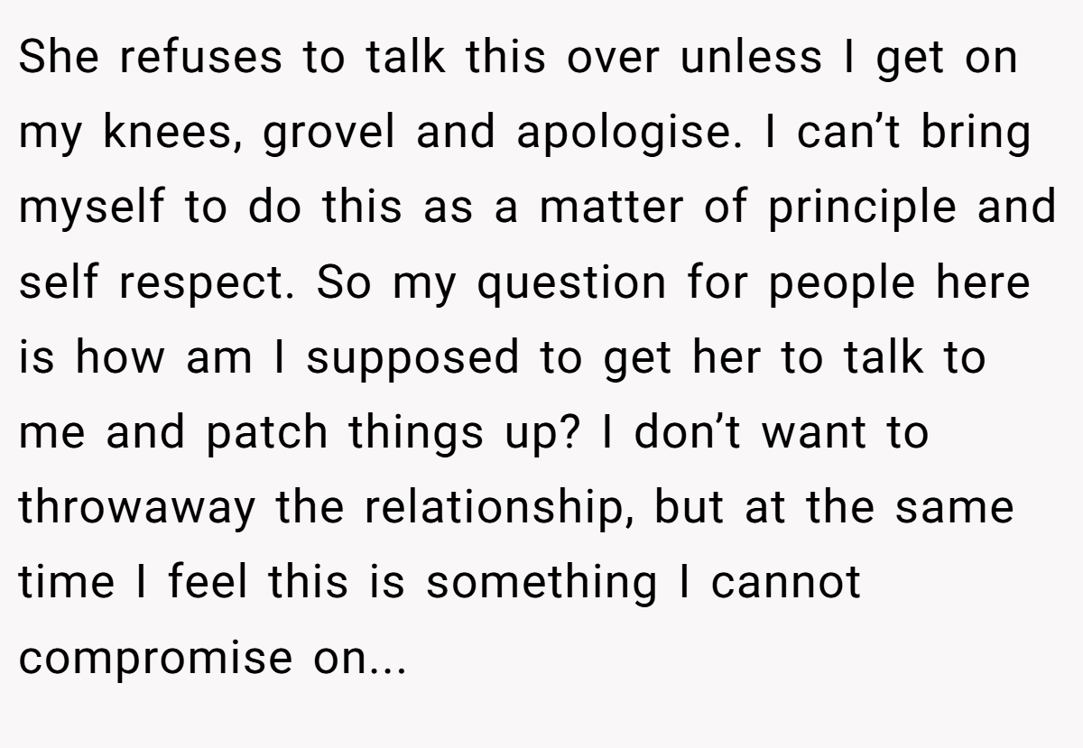 She refuses to talk this over unless I get on my knees, grovel and apologise. I can’t bring myself to do this as a matter of principle and self respect. So my question for people here is how am I supposed to get her to talk to me and patch things up? I don’t want to throwaway the relationship, but at the same time I feel this is something I cannot compromise on...
