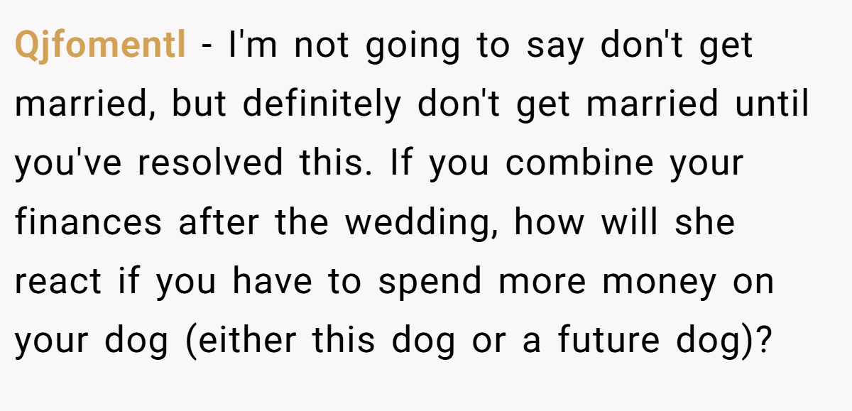 Qjfomentl − I'm not going to say don't get married, but definitely don't get married until you've resolved this. If you combine your finances after the wedding, how will she react if you have to spend more money on your dog (either this dog or a future dog)?