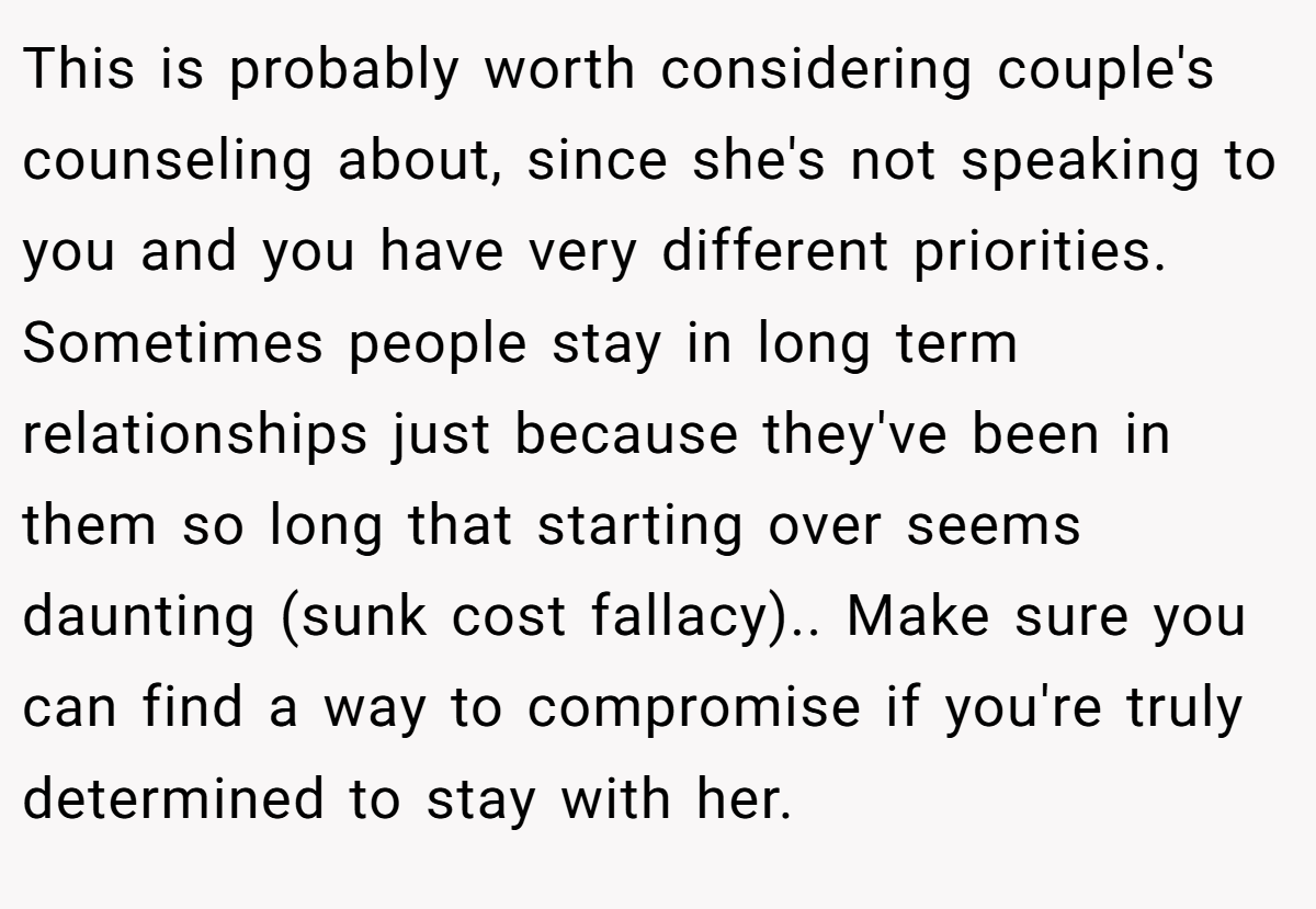 This is probably worth considering couple's counseling about, since she's not speaking to you and you have very different priorities. Sometimes people stay in long term relationships just because they've been in them so long that starting over seems daunting (sunk cost fallacy).. Make sure you can find a way to compromise if you're truly determined to stay with her.