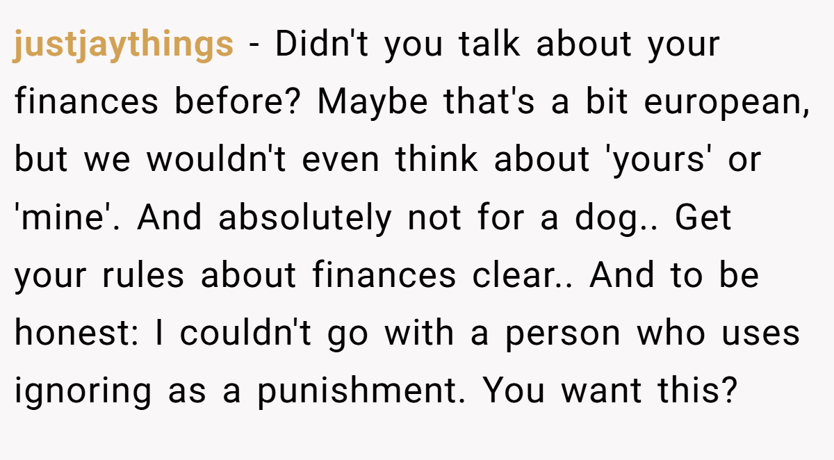 justjaythings − Didn't you talk about your finances before? Maybe that's a bit european, but we wouldn't even think about 'yours' or 'mine'. And absolutely not for a dog.. Get your rules about finances clear.. And to be honest: I couldn't go with a person who uses ignoring as a punishment. You want this?