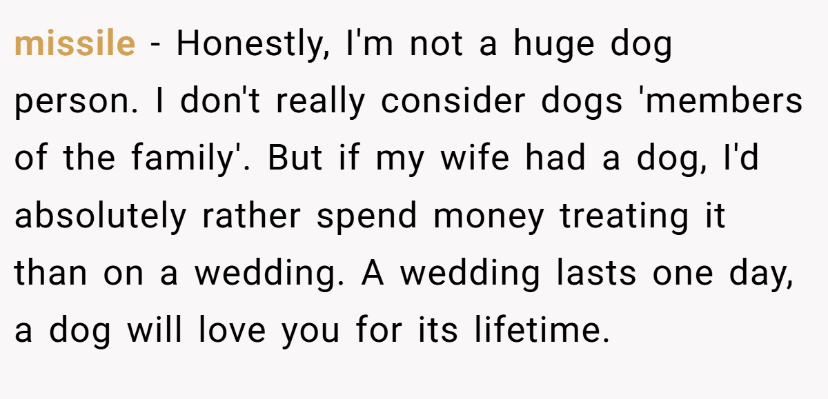 missile − Honestly, I'm not a huge dog person. I don't really consider dogs 'members of the family'. But if my wife had a dog, I'd absolutely rather spend money treating it than on a wedding. A wedding lasts one day, a dog will love you for its lifetime.