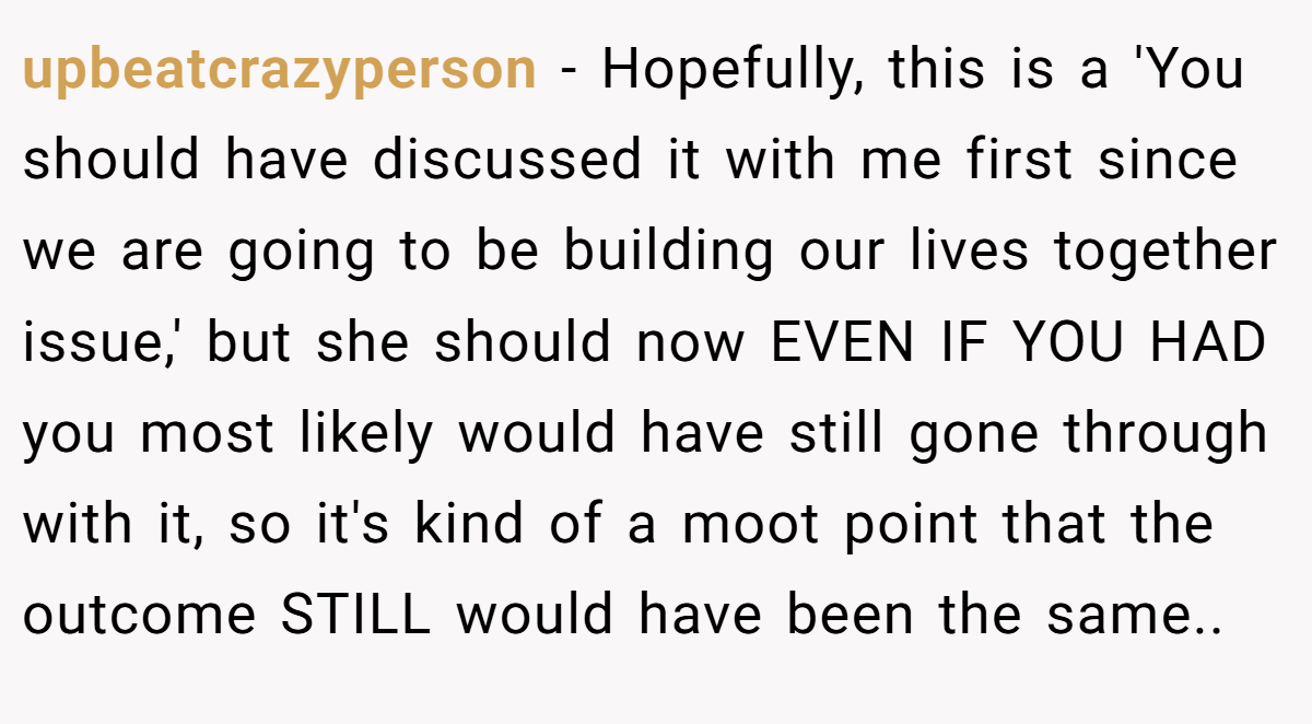 upbeatcrazyperson − Hopefully, this is a 'You should have discussed it with me first since we are going to be building our lives together issue,' but she should now EVEN IF YOU HAD you most likely would have still gone through with it, so it's kind of a moot point that the outcome STILL would have been the same.. ​