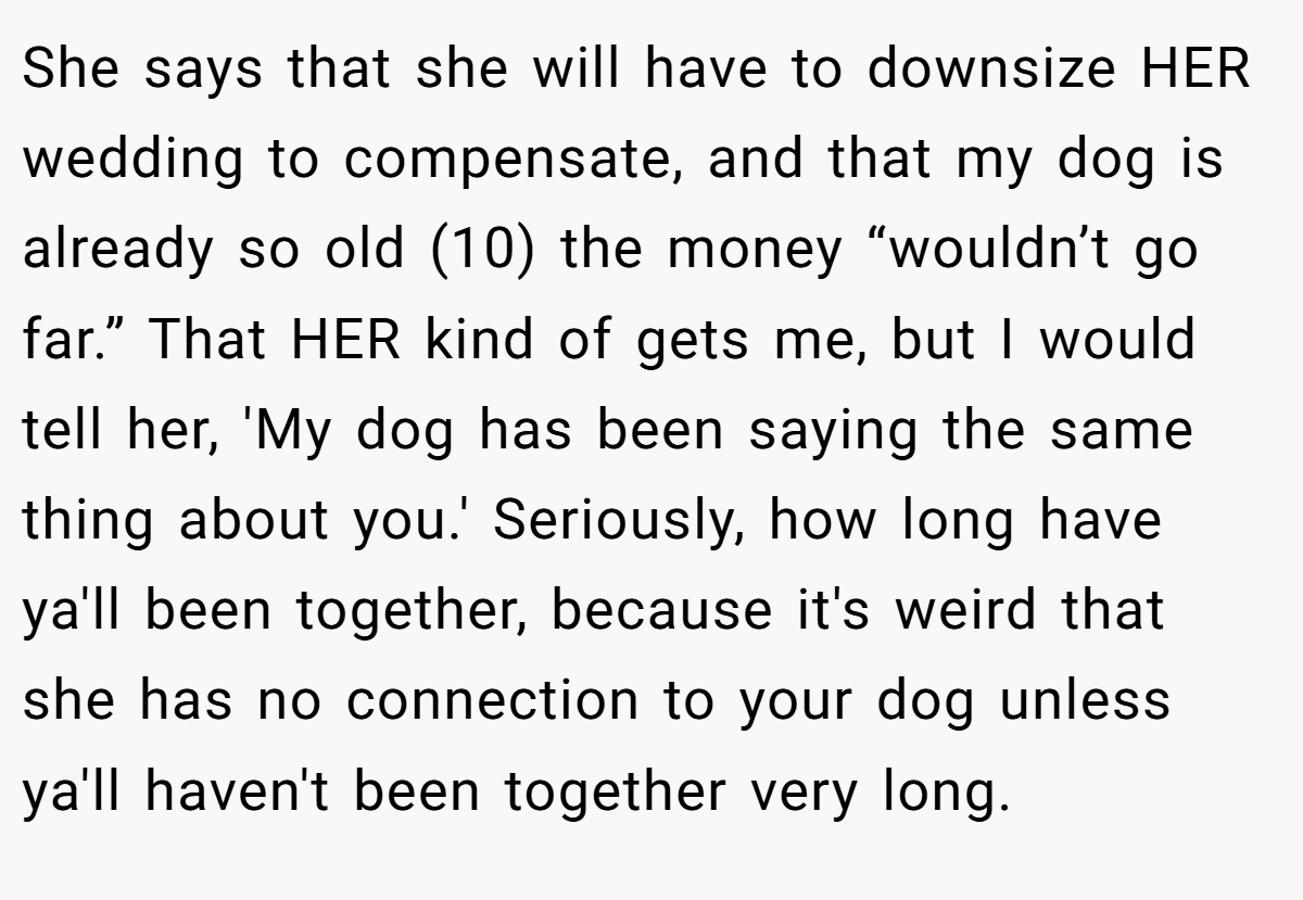 She says that she will have to downsize HER wedding to compensate, and that my dog is already so old (10) the money “wouldn’t go far.” That HER kind of gets me, but I would tell her, 'My dog has been saying the same thing about you.' Seriously, how long have ya'll been together, because it's weird that she has no connection to your dog unless ya'll haven't been together very long.