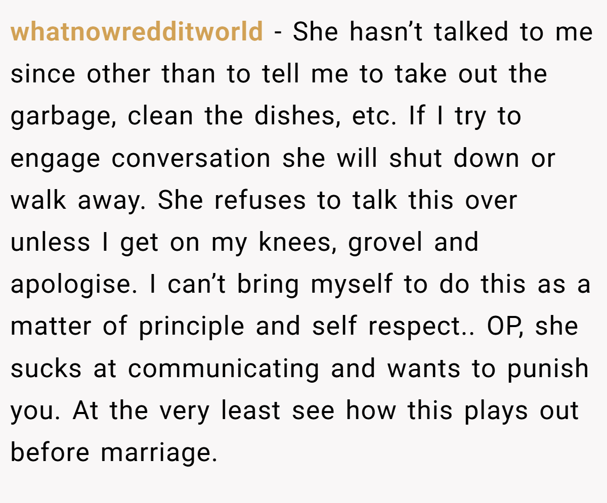 whatnowredditworld − She hasn’t talked to me since other than to tell me to take out the garbage, clean the dishes, etc. If I try to engage conversation she will shut down or walk away. She refuses to talk this over unless I get on my knees, grovel and apologise. I can’t bring myself to do this as a matter of principle and self respect.. ​OP, she sucks at communicating and wants to punish you. At the very least see how this plays out before marriage.