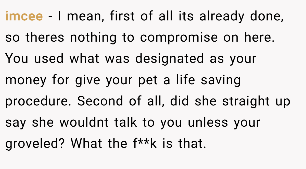 imcee − I mean, first of all its already done, so theres nothing to compromise on here. You used what was designated as your money for give your pet a life saving procedure. Second of all, did she straight up say she wouldnt talk to you unless your groveled? What the f**k is that.