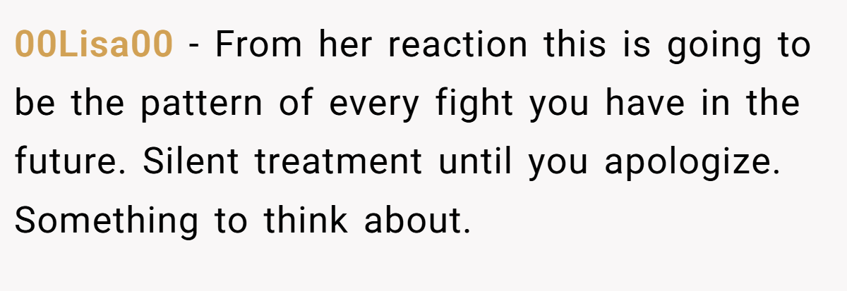 00Lisa00 − From her reaction this is going to be the pattern of every fight you have in the future. Silent treatment until you apologize. Something to think about.