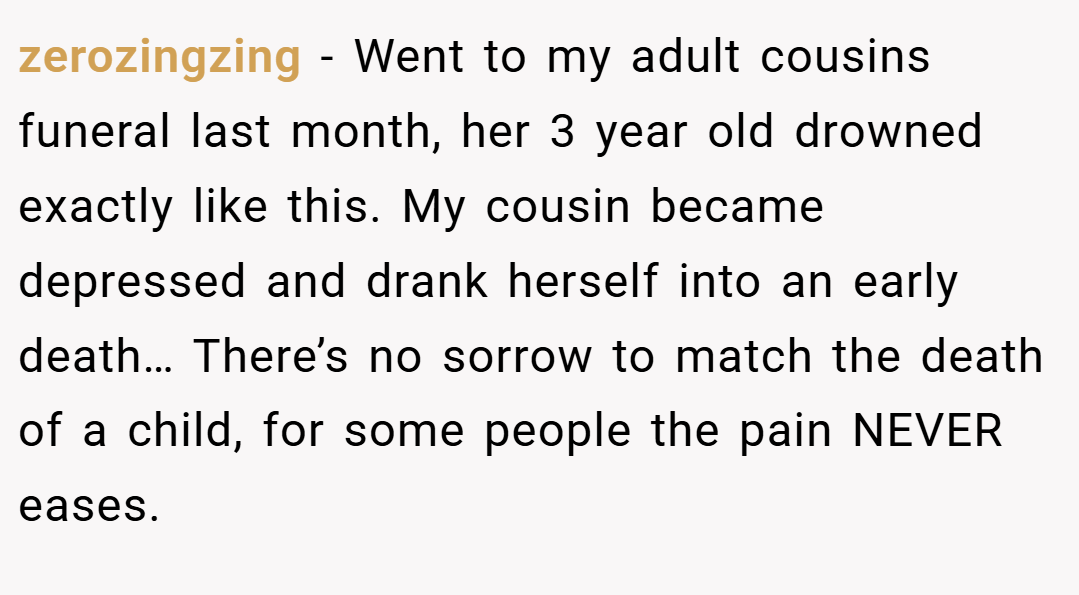 zerozingzing − Went to my adult cousins funeral last month, her 3 year old drowned exactly like this. My cousin became depressed and drank herself into an early death… There’s no sorrow to match the death of a child, for some people the pain NEVER eases.