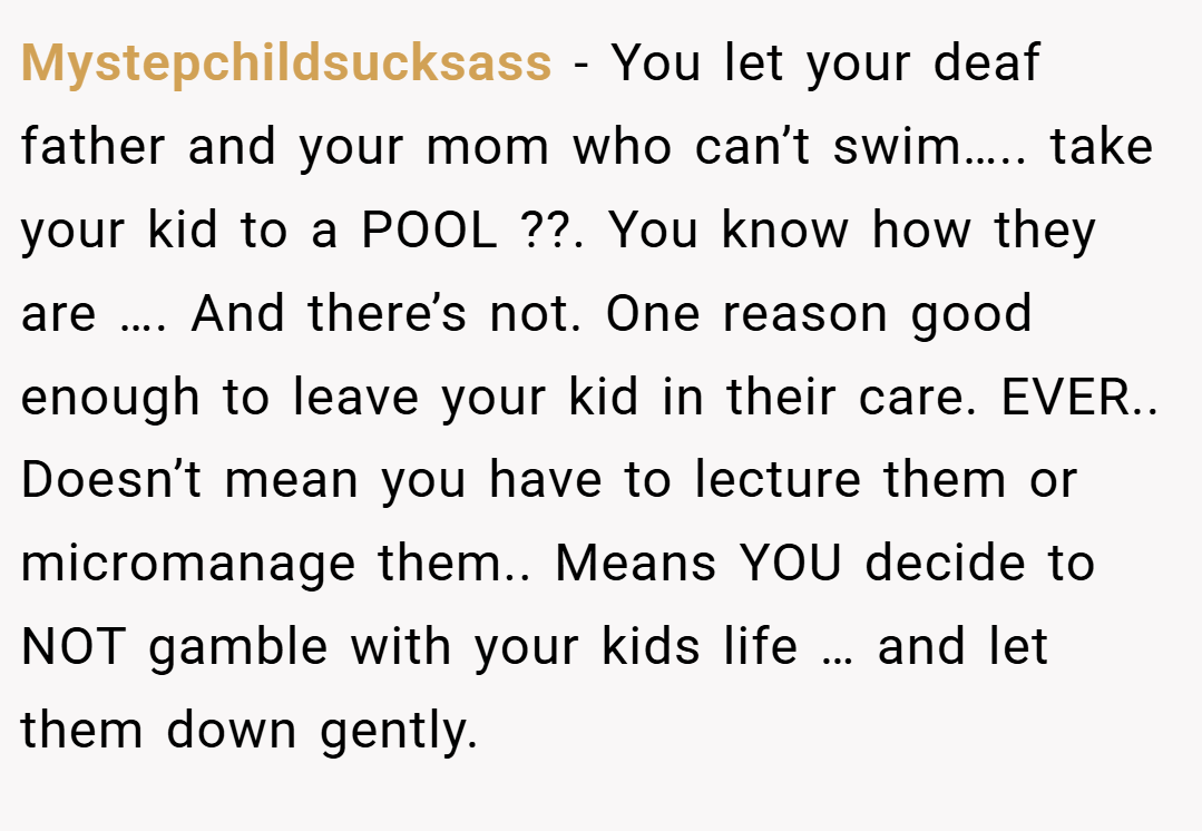 Mystepchildsucksass − You let your deaf father and your mom who can’t swim….. take your kid to a POOL ??. You know how they are …. And there’s not. One reason good enough to leave your kid in their care. EVER.. Doesn’t mean you have to lecture them or micromanage them.. Means YOU decide to NOT gamble with your kids life … and let them down gently.