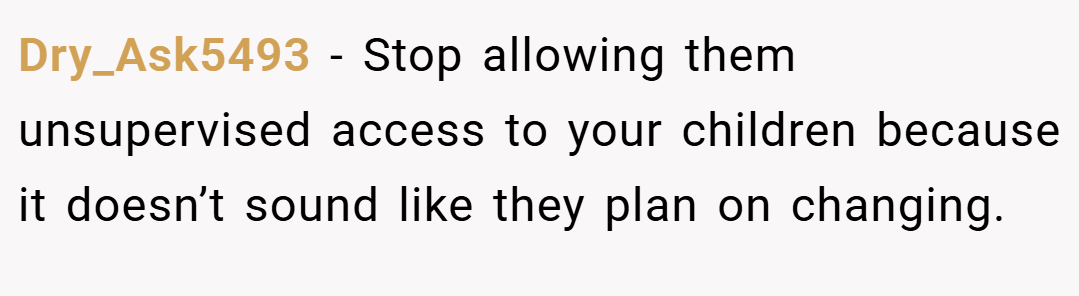 Dry_Ask5493 − Stop allowing them unsupervised access to your children because it doesn’t sound like they plan on changing.