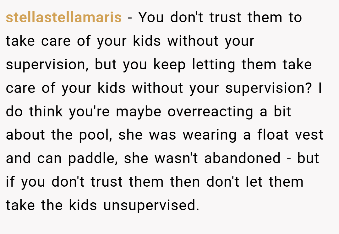 stellastellamaris − You don't trust them to take care of your kids without your supervision, but you keep letting them take care of your kids without your supervision? I do think you're maybe overreacting a bit about the pool, she was wearing a float vest and can paddle, she wasn't abandoned - but if you don't trust them then don't let them take the kids unsupervised.