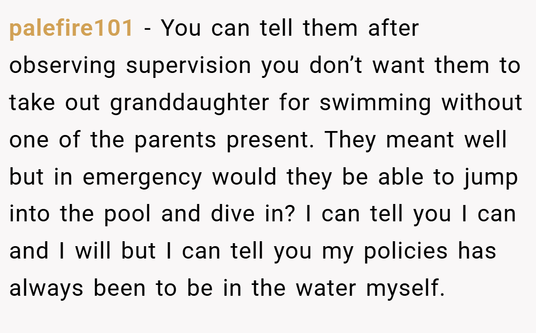 palefire101 − You can tell them after observing supervision you don’t want them to take out granddaughter for swimming without one of the parents present. They meant well but in emergency would they be able to jump into the pool and dive in? I can tell you I can and I will but I can tell you my policies has always been to be in the water myself.
