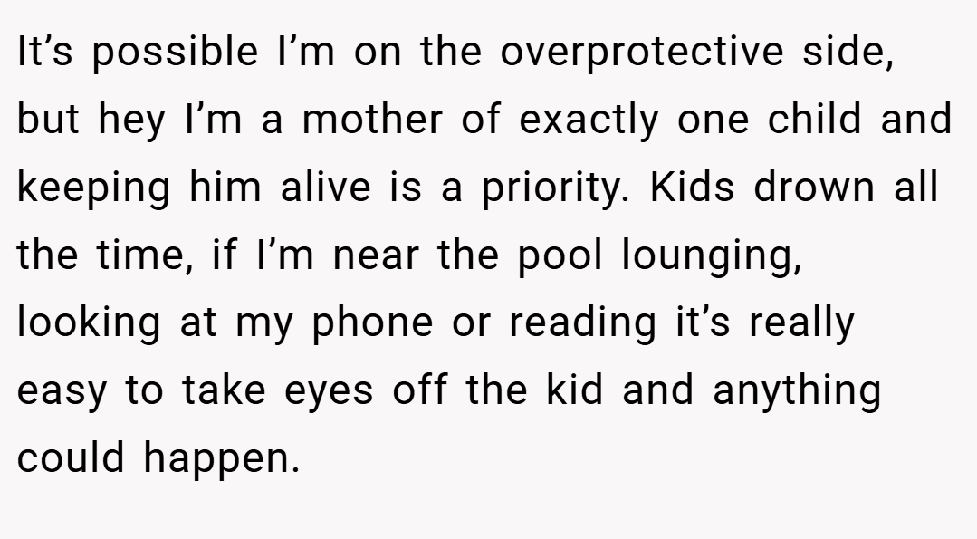 It’s possible I’m on the overprotective side, but hey I’m a mother of exactly one child and keeping him alive is a priority. Kids drown all the time, if I’m near the pool lounging, looking at my phone or reading it’s really easy to take eyes off the kid and anything could happen.