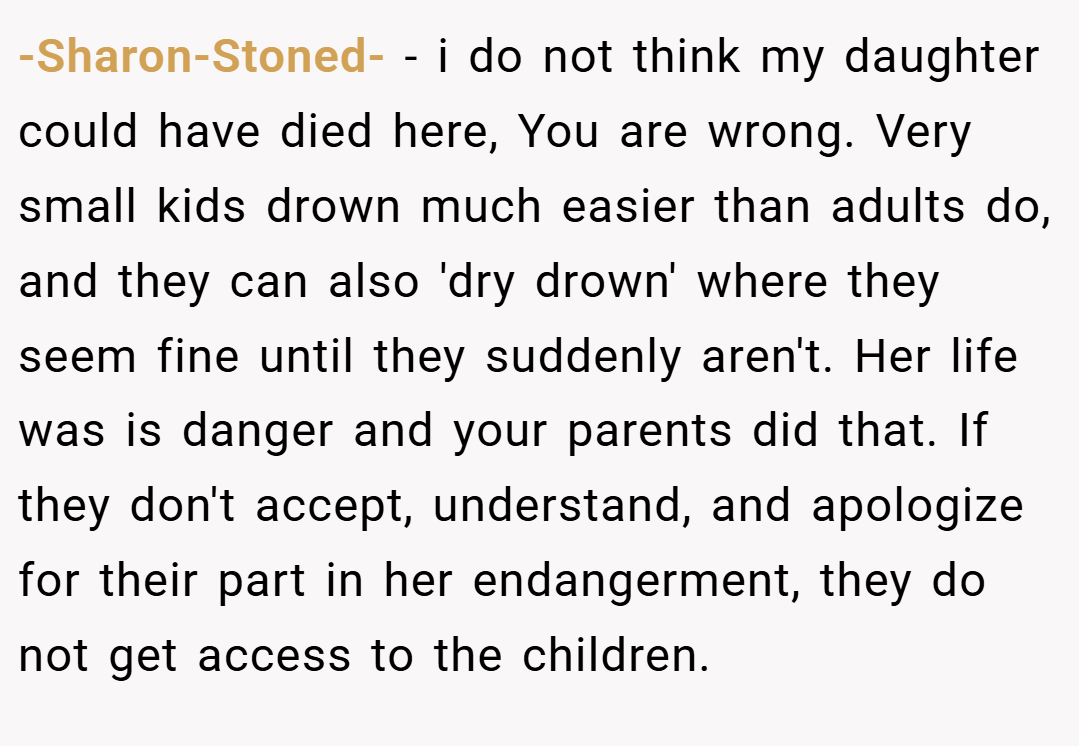 -Sharon-Stoned- − i do not think my daughter could have died here, You are wrong. Very small kids drown much easier than adults do, and they can also 'dry drown' where they seem fine until they suddenly aren't. Her life was is danger and your parents did that. If they don't accept, understand, and apologize for their part in her endangerment, they do not get access to the children. 