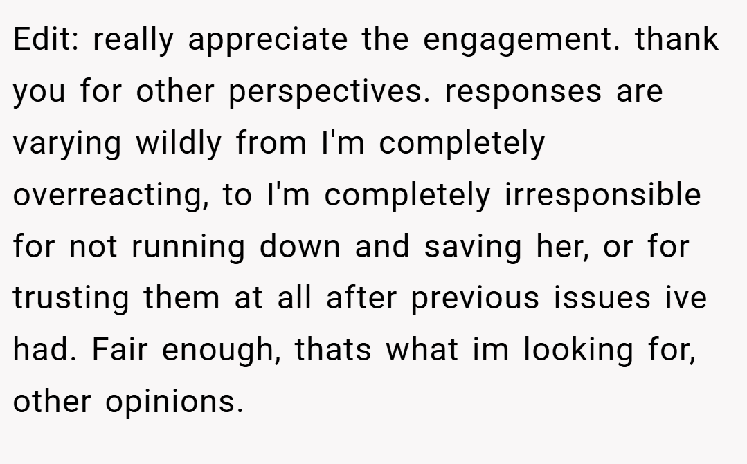 Edit: really appreciate the engagement. thank you for other perspectives. responses are varying wildly from I'm completely overreacting, to I'm completely irresponsible for not running down and saving her, or for trusting them at all after previous issues ive had. Fair enough, thats what im looking for, other opinions.