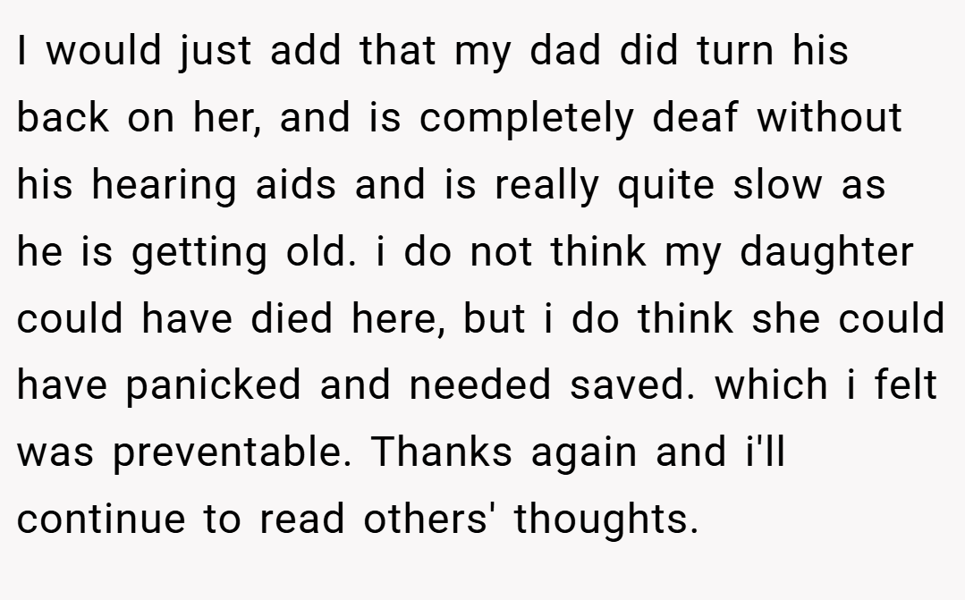 I would just add that my dad did turn his back on her, and is completely deaf without his hearing aids and is really quite slow as he is getting old. i do not think my daughter could have died here, but i do think she could have panicked and needed saved. which i felt was preventable. Thanks again and i'll continue to read others' thoughts.