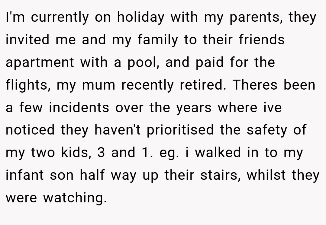 I'm currently on holiday with my parents, they invited me and my family to their friends apartment with a pool, and paid for the flights, my mum recently retired. Theres been a few incidents over the years where ive noticed they haven't prioritised the safety of my two kids, 3 and 1. eg. i walked in to my infant son half way up their stairs, whilst they were watching.