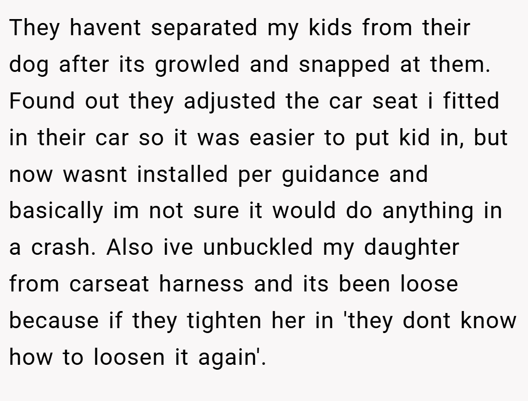 They havent separated my kids from their dog after its growled and snapped at them. Found out they adjusted the car seat i fitted in their car so it was easier to put kid in, but now wasnt installed per guidance and basically im not sure it would do anything in a crash. Also ive unbuckled my daughter from carseat harness and its been loose because if they tighten her in 'they dont know how to loosen it again'.