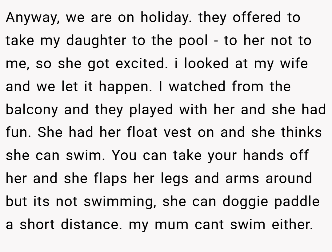 Anyway, we are on holiday. they offered to take my daughter to the pool - to her not to me, so she got excited. i looked at my wife and we let it happen. I watched from the balcony and they played with her and she had fun. She had her float vest on and she thinks she can swim. You can take your hands off her and she flaps her legs and arms around but its not swimming, she can doggie paddle a short distance. my mum cant swim either.