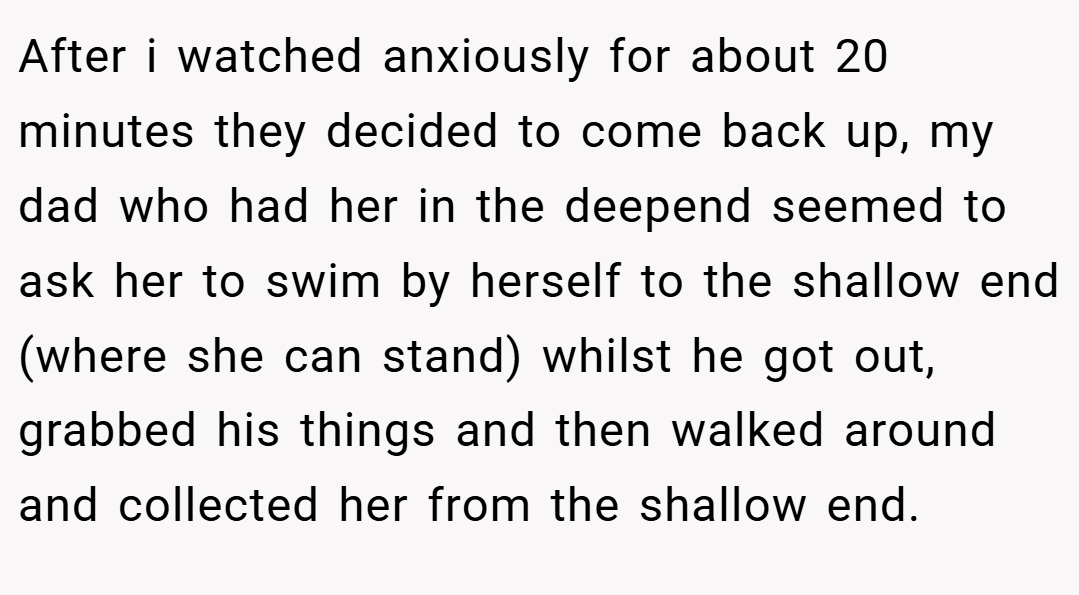 After i watched anxiously for about 20 minutes they decided to come back up, my dad who had her in the deepend seemed to ask her to swim by herself to the shallow end (where she can stand) whilst he got out, grabbed his things and then walked around and collected her from the shallow end.