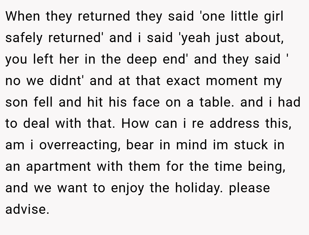 When they returned they said 'one little girl safely returned' and i said 'yeah just about, you left her in the deep end' and they said ' no we didnt' and at that exact moment my son fell and hit his face on a table. and i had to deal with that. How can i re address this, am i overreacting, bear in mind im stuck in an apartment with them for the time being, and we want to enjoy the holiday. please advise.