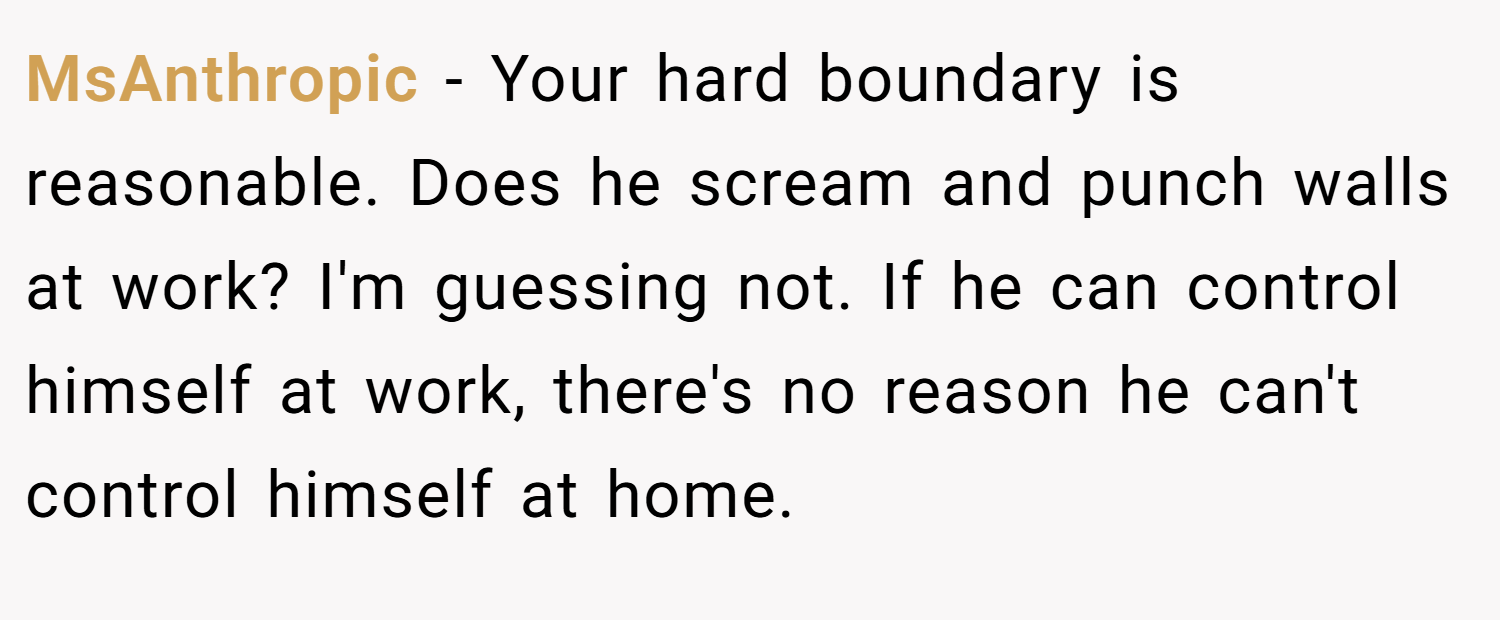 MsAnthropic − Your hard boundary is reasonable. Does he scream and punch walls at work? I'm guessing not. If he can control himself at work, there's no reason he can't control himself at home.