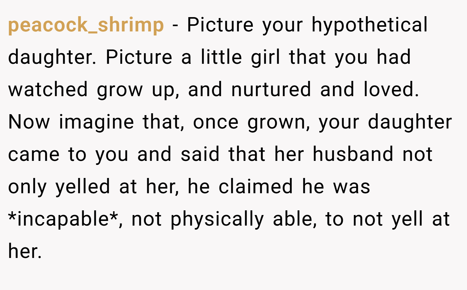 peacock_shrimp − Picture your hypothetical daughter. Picture a little girl that you had watched grow up, and nurtured and loved. Now imagine that, once grown, your daughter came to you and said that her husband not only yelled at her, he claimed he was *incapable*, not physically able, to not yell at her.