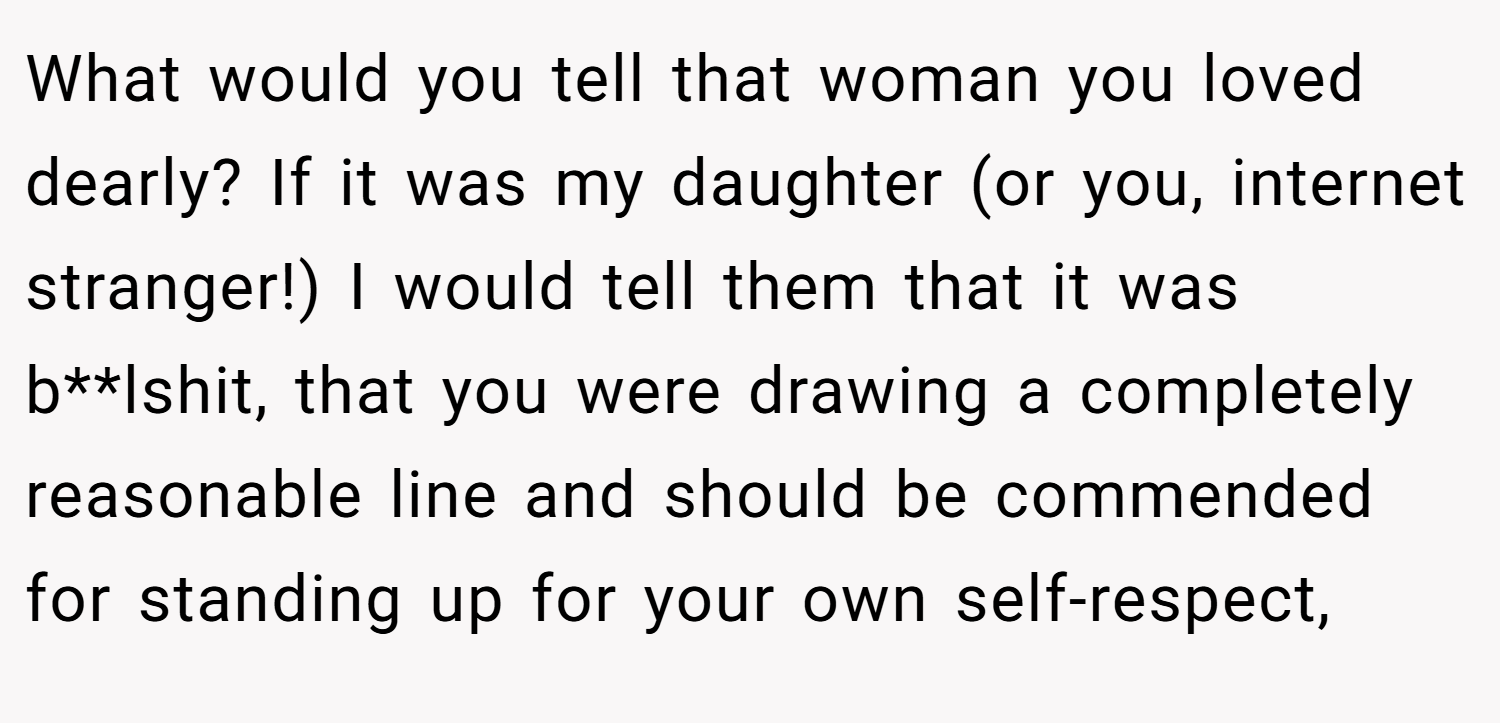 What would you tell that woman you loved dearly? If it was my daughter (or you, internet stranger!) I would tell them that it was b**lshit, that you were drawing a completely reasonable line and should be commended for standing up for your own self-respect,