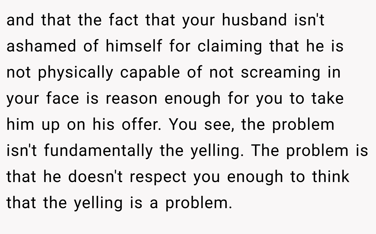 and that the fact that your husband isn't ashamed of himself for claiming that he is not physically capable of not screaming in your face is reason enough for you to take him up on his offer. You see, the problem isn't fundamentally the yelling. The problem is that he doesn't respect you enough to think that the yelling is a problem.