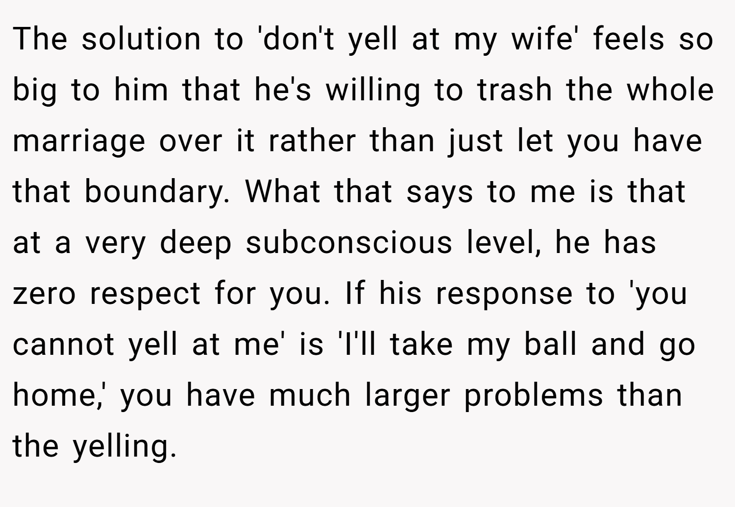 The solution to 'don't yell at my wife' feels so big to him that he's willing to trash the whole marriage over it rather than just let you have that boundary. What that says to me is that at a very deep subconscious level, he has zero respect for you. If his response to 'you cannot yell at me' is 'I'll take my ball and go home,' you have much larger problems than the yelling.