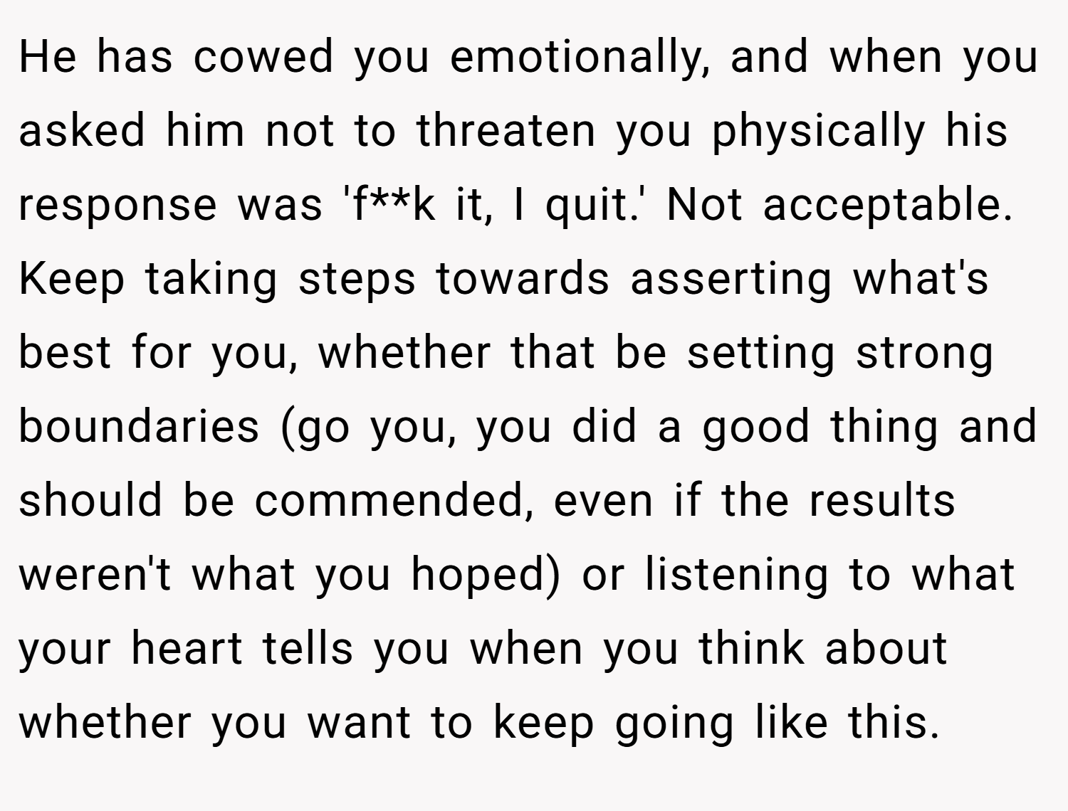 He has cowed you emotionally, and when you asked him not to threaten you physically his response was 'f**k it, I quit.' Not acceptable. Keep taking steps towards asserting what's best for you, whether that be setting strong boundaries (go you, you did a good thing and should be commended, even if the results weren't what you hoped) or listening to what your heart tells you when you think about whether you want to keep going like this.