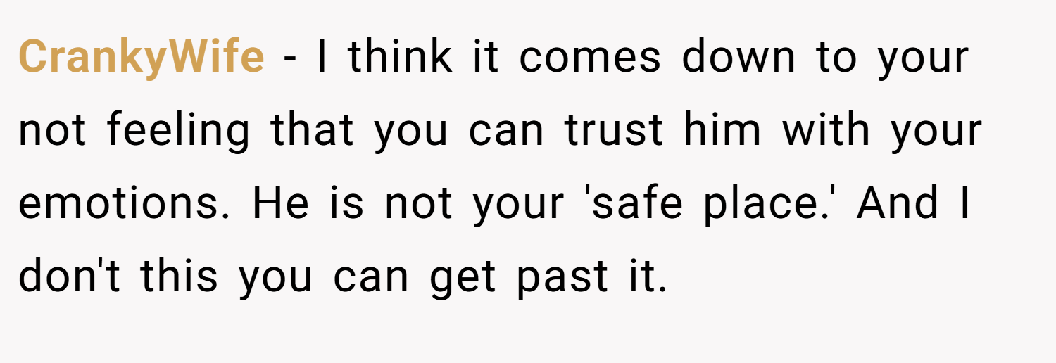CrankyWife − I think it comes down to your not feeling that you can trust him with your emotions. He is not your 'safe place.' And I don't this you can get past it.